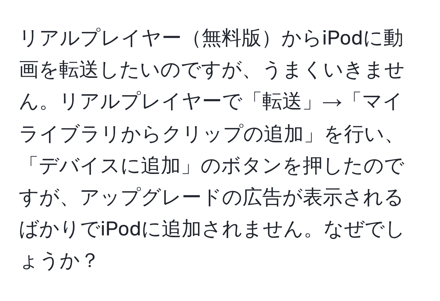 リアルプレイヤー無料版からiPodに動画を転送したいのですが、うまくいきません。リアルプレイヤーで「転送」→「マイライブラリからクリップの追加」を行い、「デバイスに追加」のボタンを押したのですが、アップグレードの広告が表示されるばかりでiPodに追加されません。なぜでしょうか？