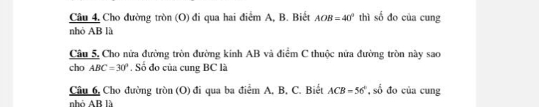 Cho đường tròn (O) đi qua hai điểm A, B. Biết AOB=40° thì soverline overline overline O do của cung 
nhỏ AB là 
Câu 5. Cho nửa đường tròn đường kính AB và điểm C thuộc nửa đường tròn này sao 
cho ABC=30°. Số đo của cung BC là 
Câu 6, Cho đường tròn (O) đi qua ba điểm A, B, C. Biết ACB=56° , số đo của cung 
nhỏ AB là