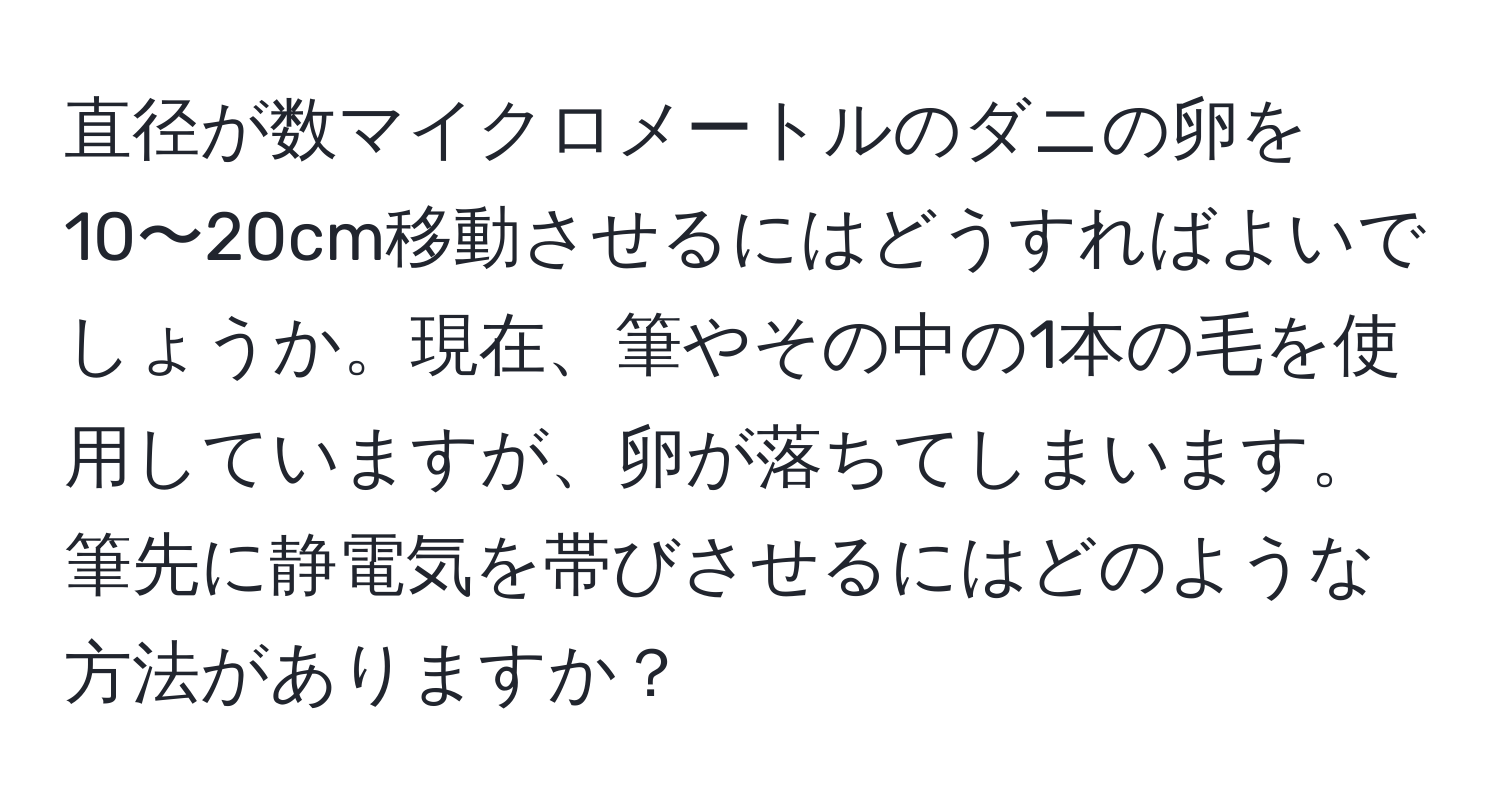 直径が数マイクロメートルのダニの卵を10〜20cm移動させるにはどうすればよいでしょうか。現在、筆やその中の1本の毛を使用していますが、卵が落ちてしまいます。筆先に静電気を帯びさせるにはどのような方法がありますか？