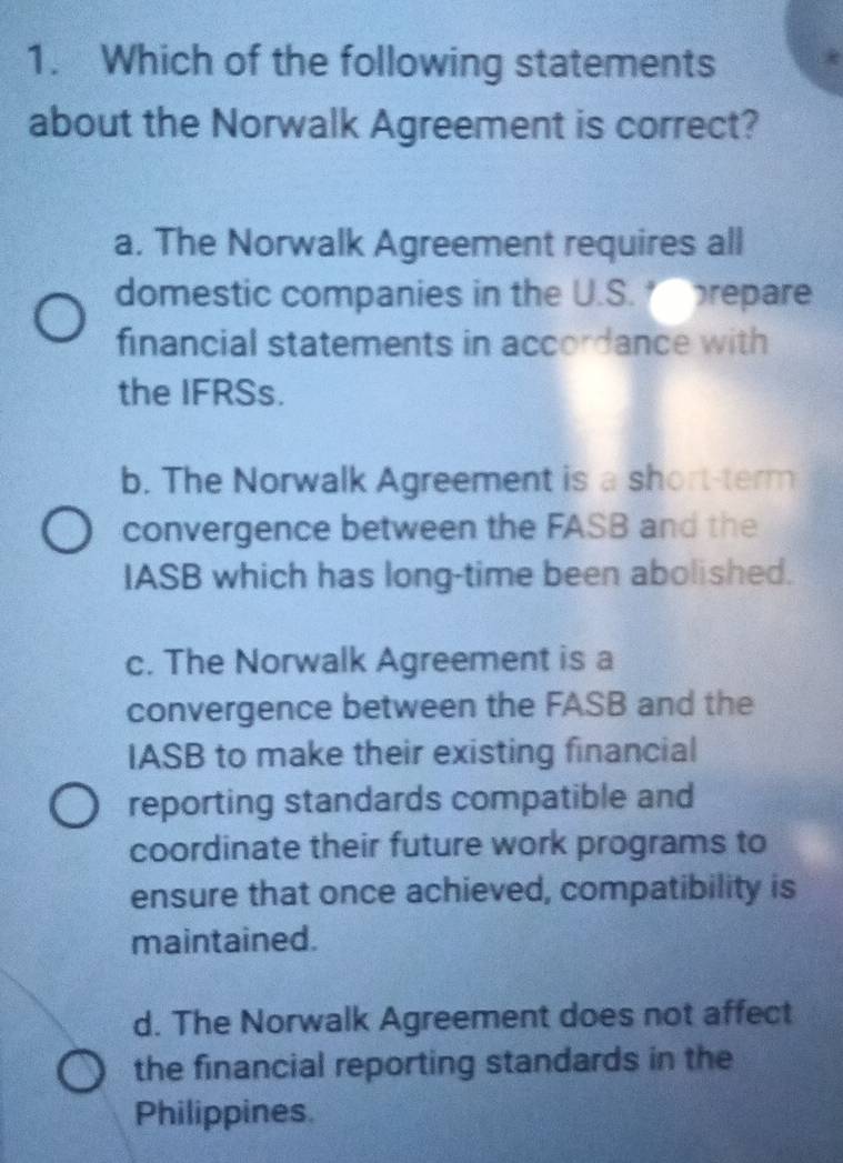 Which of the following statements
about the Norwalk Agreement is correct?
a. The Norwalk Agreement requires all
domestic companies in the U.S. prepare
financial statements in accordance with
the IFRSs.
b. The Norwalk Agreement is a short-term
convergence between the FASB and the
IASB which has long-time been abolished.
c. The Norwalk Agreement is a
convergence between the FASB and the
IASB to make their existing financial
reporting standards compatible and
coordinate their future work programs to
ensure that once achieved, compatibility is
maintained.
d. The Norwalk Agreement does not affect
the financial reporting standards in the
Philippines.