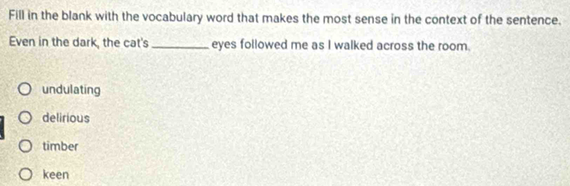 Fill in the blank with the vocabulary word that makes the most sense in the context of the sentence.
Even in the dark, the cat's _eyes followed me as I walked across the room.
undulating
delirious
timber
keen