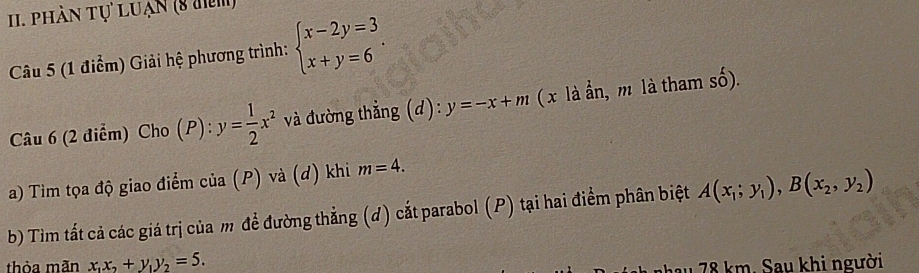 phần tự LUạn (8 đm) 
Câu 5 (1 điểm) Giải hệ phương trình: beginarrayl x-2y=3 x+y=6endarray.. 
Câu 6 (2 điểm) Cho (P): y= 1/2 x^2 và đường thẳng (d): y=-x+m ( x là n, m là tham số). 
a) Tìm tọa độ giao điểm của (P) và (d) khi m=4. 
b) Tìm tất cả các giá trị của m để đường thẳng (d) cắt parabol (P) tại hai điểm phân biệt A(x_1;y_1),B(x_2,y_2)
thỏa mãn x_1x_2+y_1y_2=5. 
u 78 km. Sau khi người