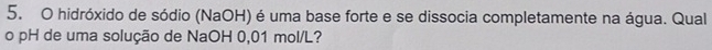 hidróxido de sódio (NaOH) é uma base forte e se dissocia completamente na água. Qual 
o pH de uma solução de NaOH 0,01 mol/L?