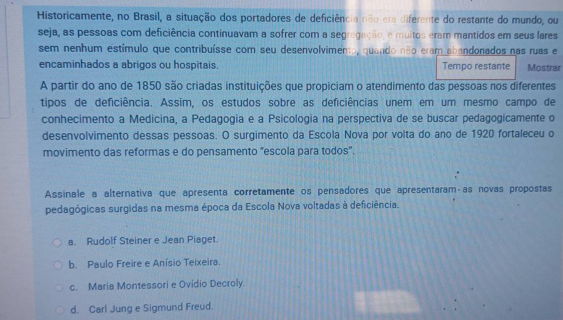 Historicamente, no Brasil, a situação dos portadores de deficiência não era diferente do restante do mundo, ou
seja, as pessoas com deficiência continuavam a sofrer com a segregação, e muitos eram mantidos em seus lares
sem nenhum estímulo que contribuísse com seu desenvolvimento, quando não eram abandonados nas ruas e
encaminhados a abrigos ou hospitais. Tempo restante Mostrar
A partir do ano de 1850 são criadas instituições que propiciam o atendimento das pessoas nos diferentes
tipos de deficiência. Assim, os estudos sobre as deficiências unem em um mesmo campo de
conhecimento a Medicina, a Pedagogia e a Psicologia na perspectiva de se buscar pedagogicamente o
desenvolvimento dessas pessoas. O surgimento da Escola Nova por volta do ano de 1920 fortaleceu o
movimento das reformas e do pensamento “escola para todos”.
Assinale a alternativa que apresenta corretamente os pensadores que apresentaram·as novas propostas
pedagógicas surgidas na mesma época da Escola Nova voltadas à deficiência.
a. Rudolf Steiner e Jean Piaget.
b. Paulo Freire e Anísio Teixeira.
c. Maria Montessori e Ovídio Decroly.
d. Carl Jung e Sigmund Freud.