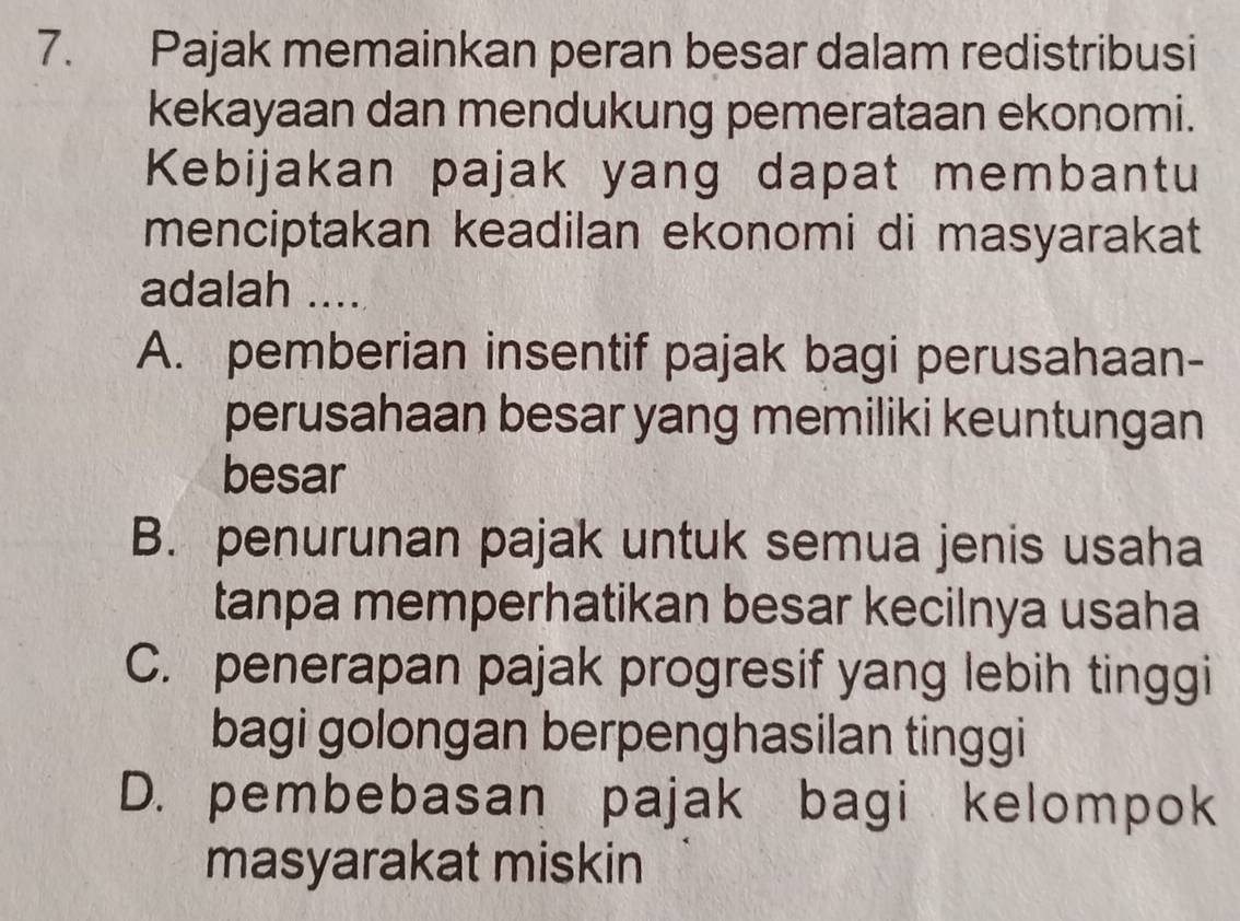 Pajak memainkan peran besar dalam redistribusi
kekayaan dan mendukung pemerataan ekonomi.
Kebijakan pajak yang dapat membantu
menciptakan keadilan ekonomi di masyarakat
adalah ....
A. pemberian insentif pajak bagi perusahaan-
perusahaan besar yang memiliki keuntungan
besar
B. penurunan pajak untuk semua jenis usaha
tanpa memperhatikan besar kecilnya usaha
C. penerapan pajak progresif yang lebih tinggi
bagi golongan berpenghasilan tinggi
D. pembebasan pajak bagi kelompok
masyarakat miskin