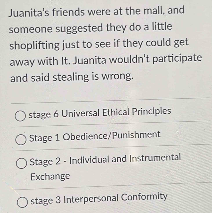 Juanita’s friends were at the mall, and
someone suggested they do a little
shoplifting just to see if they could get
away with It. Juanita wouldn’t participate
and said stealing is wrong.
stage 6 Universal Ethical Principles
Stage 1 Obedience/Punishment
Stage 2 - Individual and Instrumental
Exchange
stage 3 Interpersonal Conformity