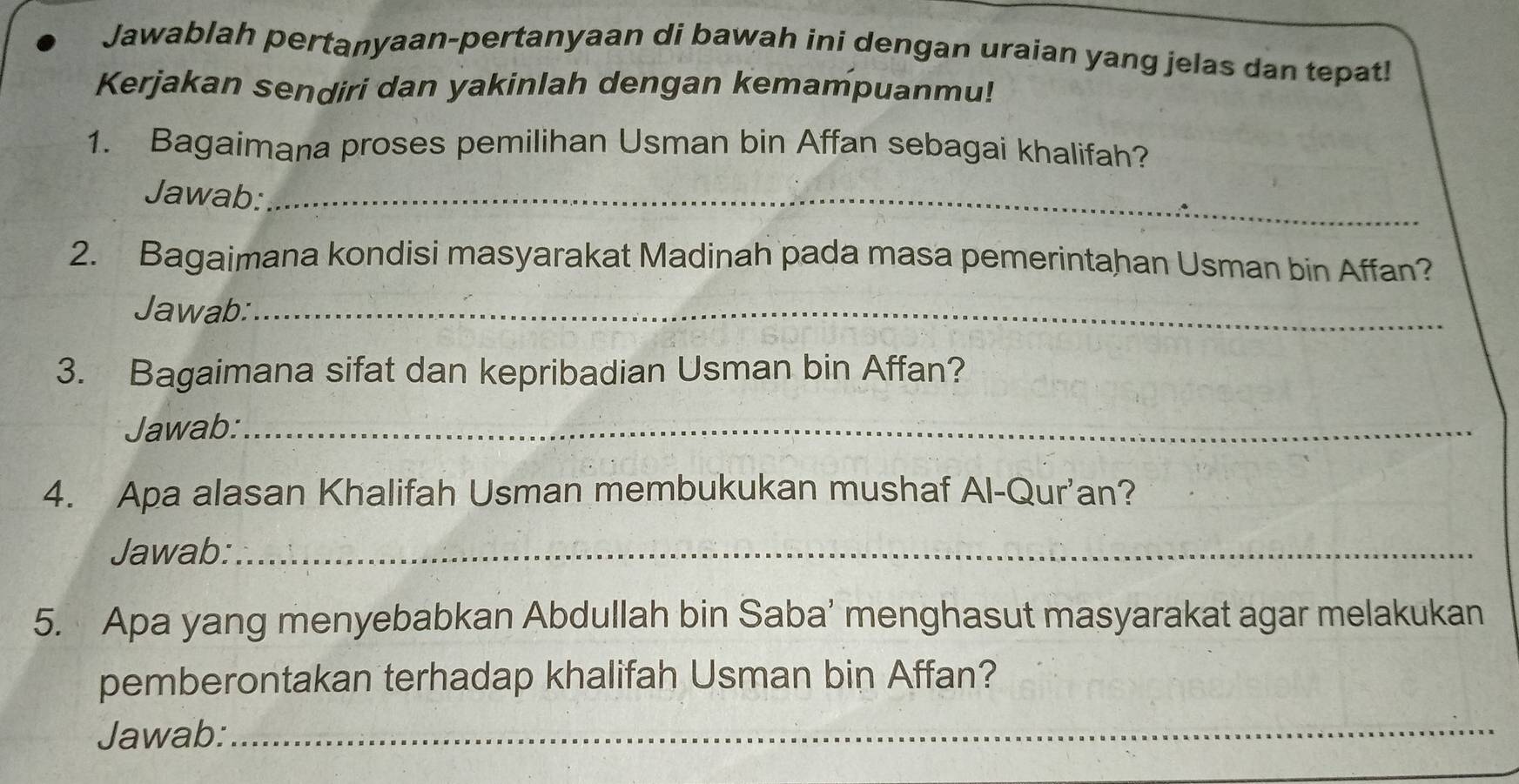 Jawablah pertanyaan-pertanyaan di bawah ini dengan uraian yang jelas dan tepat! 
Kerjakan sendiri dan yakinlah dengan kemampuanmu! 
1. Bagaimana proses pemilihan Usman bin Affan sebagai khalifah? 
Jawab:_ 
2. Bagaimana kondisi masyarakat Madinah pada masa pemerintahan Usman bin Affan? 
Jawab:_ 
3. Bagaimana sifat dan kepribadian Usman bin Affan? 
Jawab:_ 
4. Apa alasan Khalifah Usman membukukan mushaf Al-Qur'an? 
Jawab:_ 
5. Apa yang menyebabkan Abdullah bin Saba’ menghasut masyarakat agar melakukan 
pemberontakan terhadap khalifah Usman bin Affan? 
Jawab:_