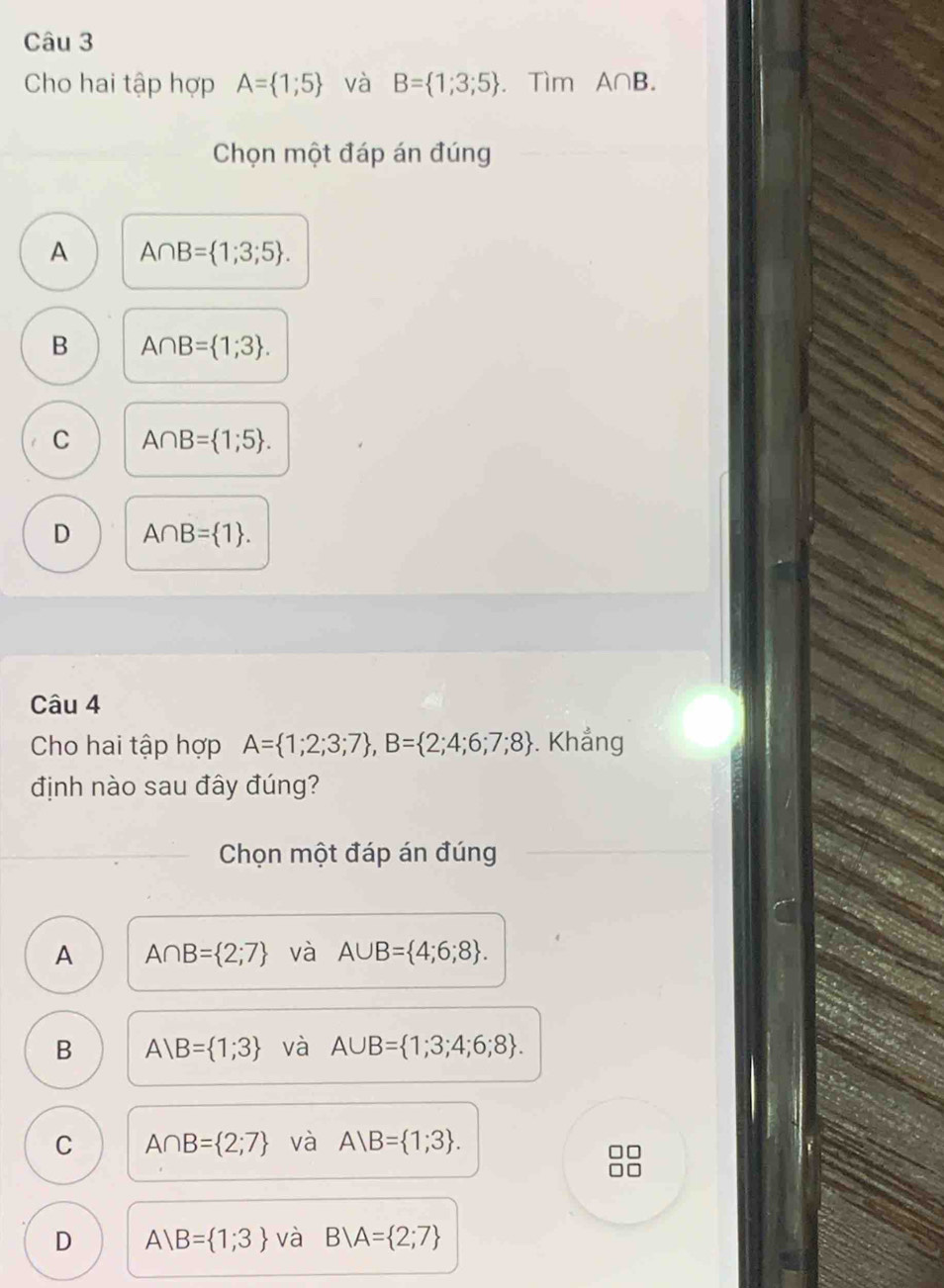 Cho hai tập hợp A= 1;5 và B= 1;3;5. Tìm A∩ B. 
Chọn một đáp án đúng
A A∩ B= 1;3;5.
B A∩ B= 1;3.
C A∩ B= 1;5.
D A∩ B= 1. 
Câu 4
Cho hai tập hợp A= 1;2;3;7 , B= 2;4;6;7;8. Khẳng
định nào sau đây đúng?
Chọn một đáp án đúng
A A∩ B= 2;7 và A∪ B= 4;6;8.
B A B= 1;3 và A∪ B= 1;3;4;6;8.
C A∩ B= 2;7 và A B= 1;3.
D A B= 1;3 và B/A= 2;7