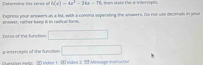 Determine the zeros of h(x)=4x^2-24x-76 , then state the x-intercepts. 
Express your answers as a list, with a comma seperating the answers. Do not use decimals in your 
answer, rather keep it in radical form. 
Zeros of the function: □ 
x-intercepts of the function: □ 
Question Help: - Video 1 [ Video 2 - Message instructor