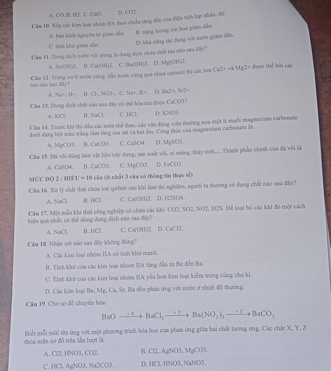 A. CO. B. H2. C. CaO. D. CO2.
Câu 10. Xếp các kim loại nhóm IIA theo chiều tăng dần của điện tích hạt nhân, thì
A. bán kính nguyên tử giảm dần. B. năng lượng ion hoá giảm dần.
C. tính khử giảm dần.
D. khả năng tác dụng với nước giảm dần.
Câu 11. Dung dịch nước vôi trong là dung dịch chứa chất tan nào sau đây?
A. S r(OH)2 B. ( a( OH)2. C. Ba(OH)2. D. Mg(OH)2
Câu 12. Trong xử lí nước cứng, dẫn nước cứng qua nhựa cationit thì các ion Ca2+ và Mg2 + được thế bởi các
ion nào sau đây?
A. Na+, H+. B. Cl-, NO3-. C. Na+,K+. D. Ba2+,Sr2+.
Câu 13. Dung dịch chất nào sau đây có thể hòa tan được CaCO3?
A. KCl. B. NaCl. C. HCl. D. KNO3.
Câu 14. Trước khi thị đấu các môn thể thao, các vận động viên thường xoa một ít muối magnesium carbonate
dưới dạng bột màu trắng làm tăng ma sát và hút ầm. Công thức của magnesium carbonate là
A. MgCO3. B. CaCO3. C. CaSO4. D. MgSO3.
Câu 15. Đá vôi dùng làm vật liệu xây dựng, sản xuất vôi, xi măng, thủy tinh,... Thành phần chính của đá vôi là
A. CaSO4. B. CaCO3. C. MgCO3. D. FeCO3.
MỨC ĐQ 2 : HIÉU =10 câu (ít nhất 3 câu có thông tin thực tế)
Câu 16. Xử lý chất thải chứa ion sulfate sau khi làm thí nghiệm, người ta thường sử dụng chất nào sau đây?
A. NaCl. B. HCl. C. Ca(OH)2. D. H2SO4.
Câu 17. Một mẫu khí thải công nghiệp có chứa các khí: CO2, SO2, NO2, H2S. Để loại bỏ các khí đó một cách
hiệu quả nhất, có thể dùng dung dịch nào sau đây?
A. NaCl. B. HCl. C. Ca(OH)2. D. CaCl2.
Câu 18. Nhận xét nào sau đây không đúng?
A. Các kim loại nhóm IIA có tính khử mạnh.
B. Tính khử của các kim loại nhóm IIA tăng dần từ Be đến Ba.
C. Tính khử của các kim loại nhóm IIA yếu hơn kim loại kiểm trong cùng chu kì.
D. Các kim loại Be, Mg, Ca, Sr, Ba đều phản ứng với nước ở nhiệt độ thường.
Câu 19. Cho sơ đồ chuyển hóa:
BaOto BaCl_2to Ba(NO_3)_2to BaCO_3
Biết mỗi mũi tên ứng với một phương trình hóa học của phản ứng giữa hai chất tương ứng. Các chất X, Y, Z
thỏa mãn sơ đồ trên lần lượt là
A. Cl2, HNO3, CO2. B. Cl2, AgNO3, MgCO3.
C. HCl, AgNO3, Na2CO3. D. HCl, HNO3, NaNO3.