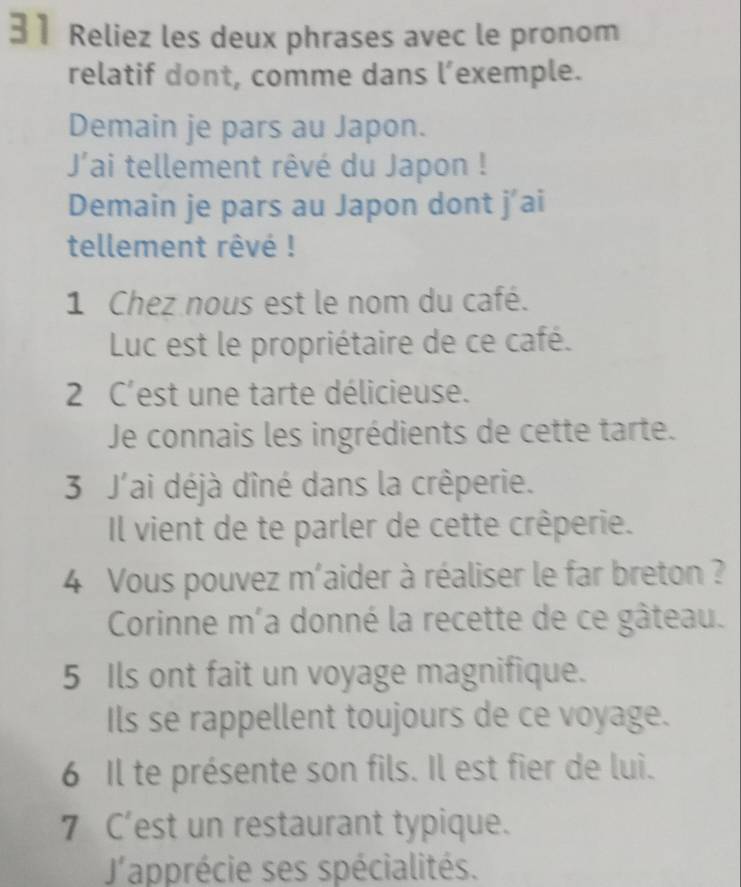 Reliez les deux phrases avec le pronom 
relatif dont, comme dans l’exemple. 
Demain je pars au Japon. 
J'ai tellement rêvé du Japon ! 
Demain je pars au Japon dont j'ai 
tellement rêvé ! 
1 Chez nous est le nom du café. 
Luc est le propriétaire de ce café. 
2 C'est une tarte délicieuse. 
Je connais les ingrédients de cette tarte. 
3 J'ai déjà dîné dans la crêperie. 
Il vient de te parler de cette crêperie. 
4 Vous pouvez m'aider à réaliser le far breton ? 
Corinne m´a donné la recette de ce gâteau. 
5 Ils ont fait un voyage magnifique. 
Ils se rappellent toujours de ce voyage. 
6 Il te présente son fils. Il est fier de lui. 
7 C'est un restaurant typique. 
'apprécie ses spécialités.