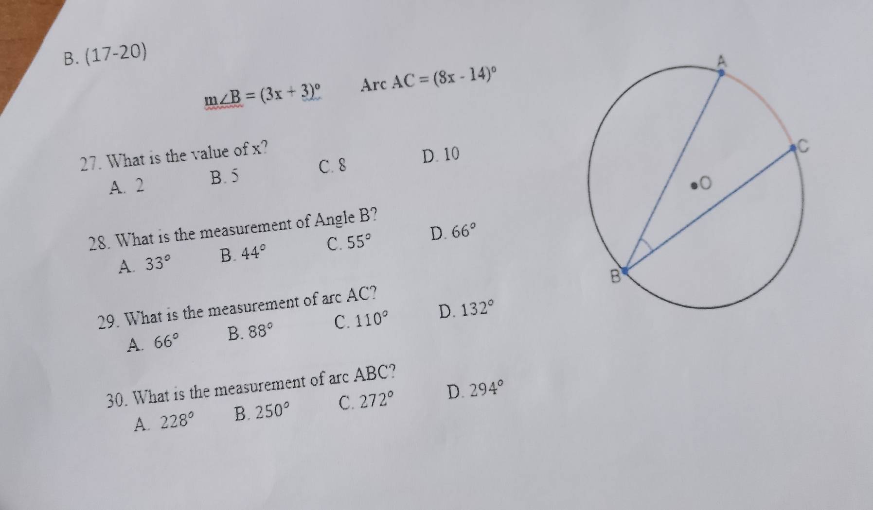 (17-20)
m∠ B=(3x+3)^circ  Arc AC=(8x-14)^circ 
27. What is the value of x?
C. 8 D. 10
A. 2 B. 5
28. What is the measurement of Angle B?
A. 33° B. 44° C. 55° D. 66°
29. What is the measurement of arc AC?
A. 66° B. 88° C. 110° D. 132°
30. What is the measurement of arc ABC?
A. 228° B. 250° C. 272° D. 294°