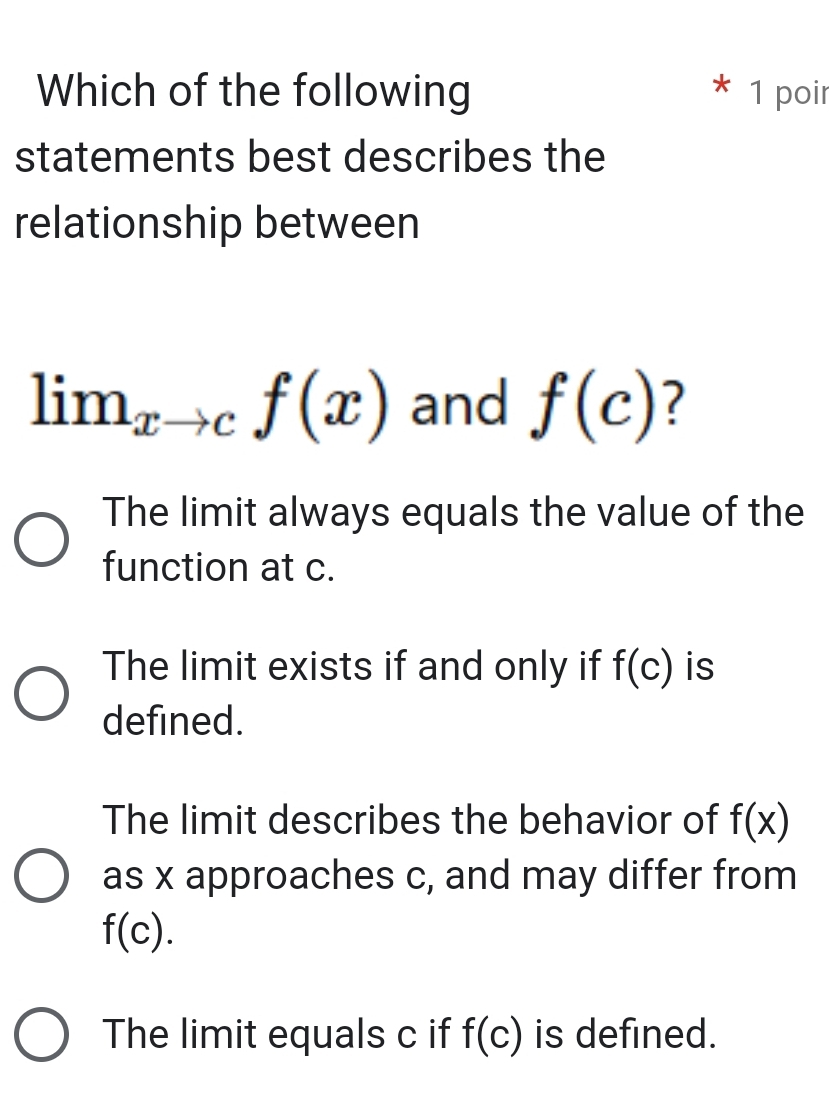 Which of the following 1 poir
statements best describes the
relationship between
lim_xto cf(x) and f(c) 7
The limit always equals the value of the
function at c.
The limit exists if and only if f(c) is
defined.
The limit describes the behavior of f(x)
as x approaches c, and may differ from
f(c).
The limit equals c if f(c) is defined.