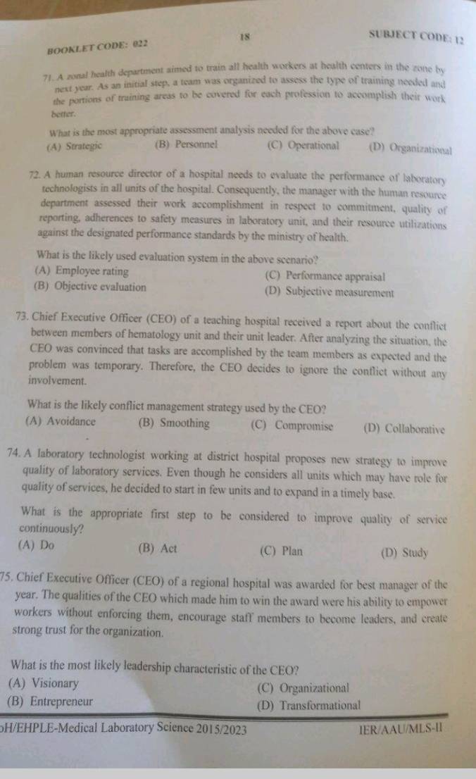 SUBJECT CODE: 12
BOOKLET CODE: 022
71. A zonal health department aimed to train all health workers at health centers in the zone by
next year. As an initial step, a team was organized to assess the type of training needed and
the portions of training areas to be covered for each profession to accomplish their work
better.
What is the most appropriate assessment analysis needed for the above case?
(A) Strategic (B) Personnel (C) Operational (D) Organizational
72. A human resource director of a hospital needs to evaluate the performance of laboratory
technologists in all units of the hospital. Consequently, the manager with the human resource
department assessed their work accomplishment in respect to commitment, quality of
reporting, adherences to safety measures in laboratory unit, and their resource utilizations
against the designated performance standards by the ministry of health.
What is the likely used evaluation system in the above scenario?
(A) Employee rating (C) Performance appraisal
(B) Objective evaluation (D) Subjective measurement
73. Chief Executive Officer (CEO) of a teaching hospital received a report about the conflict
between members of hematology unit and their unit leader. After analyzing the situation, the
CEO was convinced that tasks are accomplished by the team members as expected and the
problem was temporary. Therefore, the CEO decides to ignore the conflict without any
involvement.
What is the likely conflict management strategy used by the CEO?
(A) Avoidance (B) Smoothing (C) Compromise (D) Collaborative
74. A laboratory technologist working at district hospital proposes new strategy to improve
quality of laboratory services. Even though he considers all units which may have role for
quality of services, he decided to start in few units and to expand in a timely base.
What is the appropriate first step to be considered to improve quality of service
continuously?
(A) Do (B) Act (C) Plan (D) Study
75. Chief Executive Officer (CEO) of a regional hospital was awarded for best manager of the
year. The qualities of the CEO which made him to win the award were his ability to empower
workers without enforcing them, encourage staff members to become leaders, and create
strong trust for the organization.
What is the most likely leadership characteristic of the CEO?
(A) Visionary (C) Organizational
(B) Entrepreneur
(D) Transformational
oH/EHPLE-Medical Laboratory Science 2015/2023 IER/AAU/MLS-II
