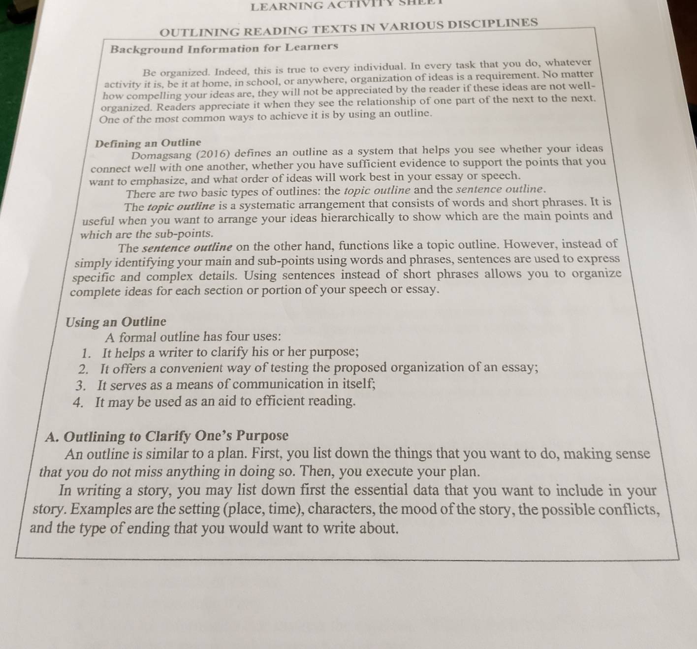 LEARNING ACTIVITY SHEE 
OUTLINING READING TEXTS IN VARIOUS DISCIPLINES 
Background Information for Learners 
Be organized. Indeed, this is true to every individual. In every task that you do, whatever 
activity it is, be it at home, in school, or anywhere, organization of ideas is a requirement. No matter 
how compelling your ideas are, they will not be appreciated by the reader if these ideas are not well- 
organized. Readers appreciate it when they see the relationship of one part of the next to the next. 
One of the most common ways to achieve it is by using an outline. 
Defining an Outline 
Domagsang (2016) defines an outline as a system that helps you see whether your ideas 
connect well with one another, whether you have sufficient evidence to support the points that you 
want to emphasize, and what order of ideas will work best in your essay or speech. 
There are two basic types of outlines: the topic outline and the sentence outline. 
The topic outline is a systematic arrangement that consists of words and short phrases. It is 
useful when you want to arrange your ideas hierarchically to show which are the main points and 
which are the sub-points. 
The sentence outline on the other hand, functions like a topic outline. However, instead of 
simply identifying your main and sub-points using words and phrases, sentences are used to express 
specific and complex details. Using sentences instead of short phrases allows you to organize 
complete ideas for each section or portion of your speech or essay. 
Using an Outline 
A formal outline has four uses: 
1. It helps a writer to clarify his or her purpose; 
2. It offers a convenient way of testing the proposed organization of an essay; 
3. It serves as a means of communication in itself; 
4. It may be used as an aid to efficient reading. 
A. Outlining to Clarify One’s Purpose 
An outline is similar to a plan. First, you list down the things that you want to do, making sense 
that you do not miss anything in doing so. Then, you execute your plan. 
In writing a story, you may list down first the essential data that you want to include in your 
story. Examples are the setting (place, time), characters, the mood of the story, the possible conflicts, 
and the type of ending that you would want to write about.