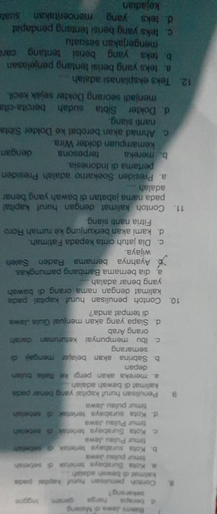 Bakmi Jawa di Malang
d. berapa harga garam lnggnis
sekarang?
8. Contoh penulisan huruf kapital pada
kalimat di bawah adalah
a. Kota Surabaya terletak di sebelah
timur pulau Jawa
b. Kota surabaya terletak di sebalah
timur Pulau Jawa
c. Kota Surabaya terletak di sebelah
timur Pulau Jawa
d. Kota surabaya terletak di sebelah
timur pulau Jawa
9. Penulisan huruf kapital yang benar pada
kalimat di bawah adalah
a. mereka akan pergi ke Ialia bulan
depan
b. Sabrina akan belajar mengaji 
semarang
c. Ibu mempunyai keturunan darah
orang Arab
d. Siapa yang akan menjual Gula Jawa
di tempat anda?
10. Contoh penulisan huruf kapital pada
kalimat dengan nama orang di bawah 
yang benar adalah
a. dia bernama Bambang pamungkas.
b. Ayahnya bernama Raden Saleh
wijaya.
c. Dia jatuh cinta kepada Fatimah.
d. kami akan berkunjung ke rumah Roro
Fitria nanti siang.
11. Contoh kalimat dengan huruf kapital
pada nama jabatan di bawah yang benar 
adalah ....
a. Presiden Soekaro adalah Presiden
pertama di Indonesia.
b. mereka terpesona dengan
kemampuan dokter Wira.
c. Ahmad akan berobat ke Dokter Sibta
nanti siang.
d. Dokter Sibta sudah bercita-cita
menjadi seorang Dokter sejak kecil.
12. Teks eksplanasi adalah ....
a. teks yang berisi tentang penjelasan
b. teks yang berisi tentang car
mengerjakan sesuatu
c. teks yang berisi tentang pendapat
d. teks yang menceritakan suat
kejadian