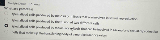 What are gametes?
specialized cells produced by meiosis or mitosis that are involved in sexual reproduction
specialized cells produced by the fusion of two different cells
specialized cells produced by meiosis or mitosis that can be involved in asexual and sexual reproduction
cells that make up the functioning body of a multicellular organism