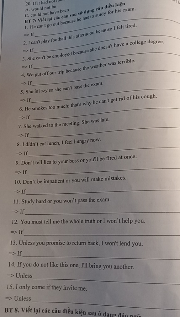 A. would not be 20. If it had nol H
BT 7: Viết lại các câu sau sử dụng câu điều kiện
e 
C. could not have been
1. He can't go out because he has to study for his exam.
2. I can't play football this afternoon because I felt tired.
m>1 f
3. She can't be employed because she doesn't have a college degree.
> 1

4. We put off our trip because the weather was terrible.
If
_
5. She is lazy so she can't pass the exam.
If
6. He smokes too much; that's why he can't get rid of his cough.
If
_
_
7. She walked to the meeting. She was late.
If
_
8. I didn’t eat lunch, I feel hungry now.
If
_
9. Don’t tell lies to your boss or you'll be fired at once.
=> If
10. Don’t be impatient or you will make mistakes.
=> If
_
11. Study hard or you won’t pass the exam.
=> If_
12. You must tell me the whole truth or I won’t help you.
_
=> If
13. Unless you promise to return back, I won't lend you.
_
=> If
14. If you do not like this one, I'll bring you another.
_
> Unless
15. I only come if they invite me.
_
Unless
BT 8. Viết lại các câu điều kiện sau ở dang đảo ngữ