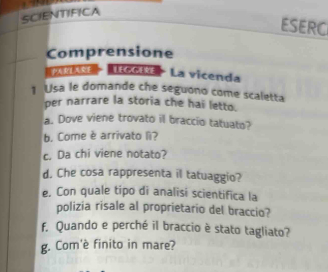 SCIENTIFICA 
ESERC 
Comprensione 
PARIARE LEGGEE La vicenda 
1 Usa le domande che seguono come scaletta 
per narrare la storia che hai letto. 
a. Dove viene trovato il braccio tatuato? 
b. Come è arrivato lì? 
c. Da chi viene notato? 
d. Che cosa rappresenta il tatuaggio? 
e, Con quale tipo di analisi scientifica la 
polizia risale al proprietario del braccio? 
f, Quando e perché il braccio è stato tagliato? 
g. Com'è finito in mare?