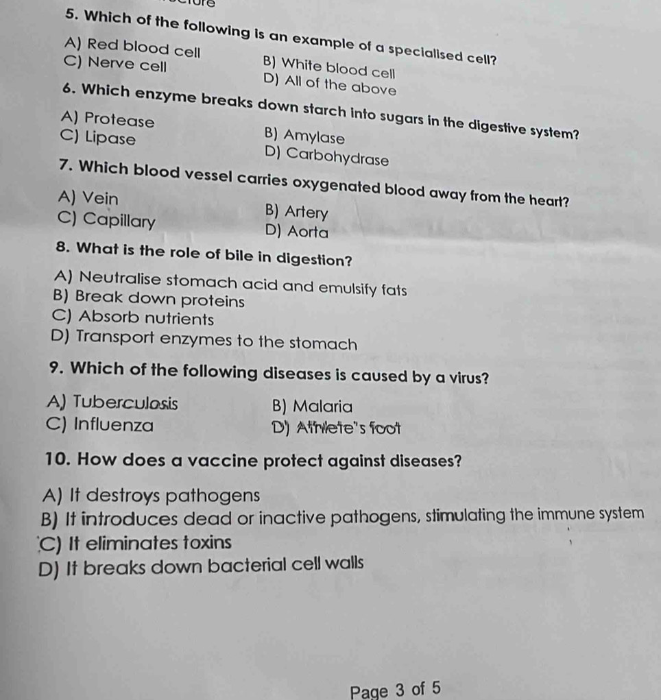 Which of the following is an example of a specialised cell?
A) Red blood cell B) White blood cell
C) Nerve cell D) All of the above
6. Which enzyme breaks down starch into sugars in the digestive system?
A) Protease B) Amylase
C) Lipase D) Carbohydrase
7. Which blood vessel carries oxygenated blood away from the heart?
A) Vein B) Artery
C) Capillary D) Aorta
8. What is the role of bile in digestion?
A) Neutralise stomach acid and emulsify fats
B) Break down proteins
C) Absorb nutrients
D) Transport enzymes to the stomach
9. Which of the following diseases is caused by a virus?
A) Tuberculosis B) Malaria
C) Influenza D) Athlete's foot
10. How does a vaccine protect against diseases?
A) It destroys pathogens
B) It introduces dead or inactive pathogens, stimulating the immune system
C) It eliminates toxins
D) It breaks down bacterial cell walls
Page 3 of 5