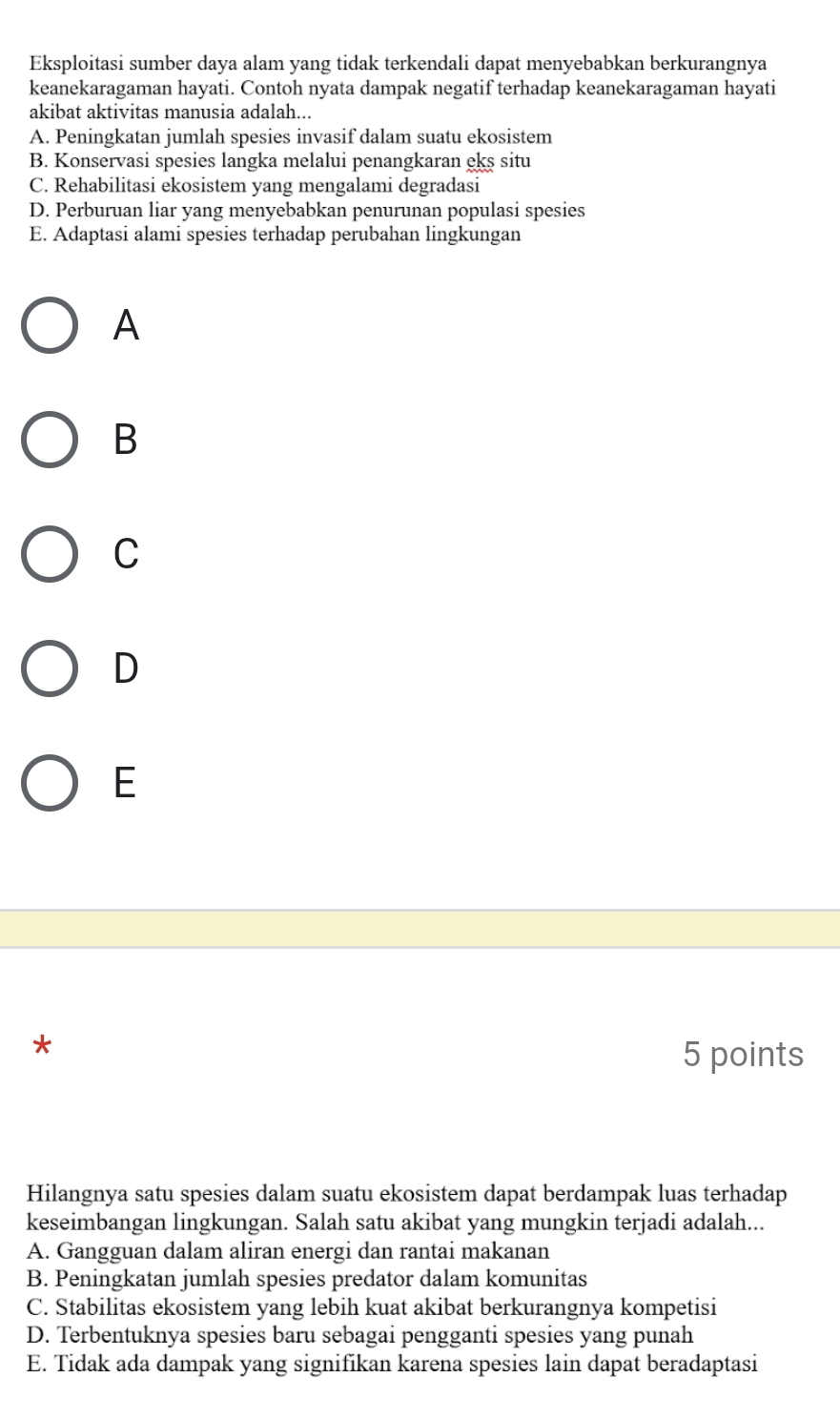 Eksploitasi sumber daya alam yang tidak terkendali dapat menyebabkan berkurangnya
keanekaragaman hayati. Contoh nyata dampak negatif terhadap keanekaragaman hayati
akibat aktivitas manusia adalah...
A. Peningkatan jumlah spesies invasif dalam suatu ekosistem
B. Konservasi spesies langka melalui penangkaran eks situ
C. Rehabilitasi ekosistem yang mengalami degradasi
D. Perburuan liar yang menyebabkan penurunan populasi spesies
E. Adaptasi alami spesies terhadap perubahan lingkungan
A
B
C
D
E
*
5 points
Hilangnya satu spesies dalam suatu ekosistem dapat berdampak luas terhadap
keseimbangan lingkungan. Salah satu akibat yang mungkin terjadi adalah...
A. Gangguan dalam aliran energi dan rantai makanan
B. Peningkatan jumlah spesies predator dalam komunitas
C. Stabilitas ekosistem yang lebih kuat akibat berkurangnya kompetisi
D. Terbentuknya spesies baru sebagai pengganti spesies yang punah
E. Tidak ada dampak yang signifikan karena spesies lain dapat beradaptasi