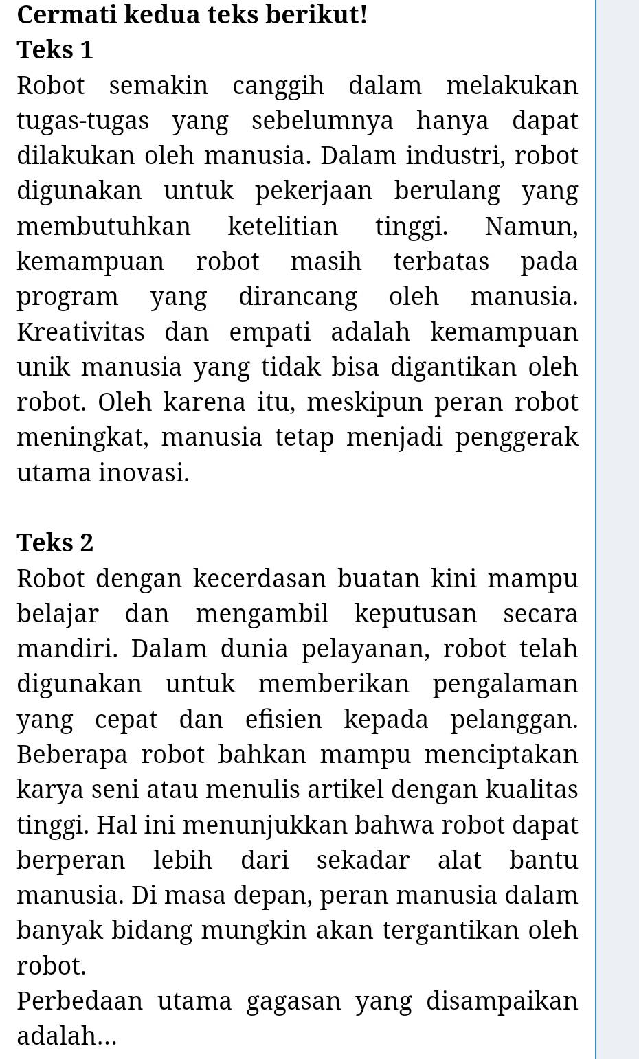 Cermati kedua teks berikut! 
Teks 1 
Robot semakin canggih dalam melakukan 
tugas-tugas yang sebelumnya hanya dapat 
dilakukan oleh manusia. Dalam industri, robot 
digunakan untuk pekerjaan berulang yang 
membutuhkan ketelitian tinggi. Namun, 
kemampuan robot masih terbatas pada 
program yang dirancang oleh manusia. 
Kreativitas dan empati adalah kemampuan 
unik manusia yang tidak bisa digantikan oleh 
robot. Oleh karena itu, meskipun peran robot 
meningkat, manusia tetap menjadi penggerak 
utama inovasi. 
Teks 2 
Robot dengan kecerdasan buatan kini mampu 
belajar dan mengambil keputusan secara 
mandiri. Dalam dunia pelayanan, robot telah 
digunakan untuk memberikan pengalaman 
yang cepat dan efisien kepada pelanggan. 
Beberapa robot bahkan mampu menciptakan 
karya seni atau menulis artikel dengan kualitas 
tinggi. Hal ini menunjukkan bahwa robot dapat 
berperan lebih dari sekadar alat bantu 
manusia. Di masa depan, peran manusia dalam 
banyak bidang mungkin akan tergantikan oleh 
robot. 
Perbedaan utama gagasan yang disampaikan 
adalah...