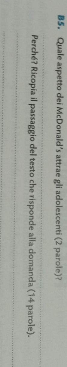 B5. Quale aspetto dei McDonald’s attrae gli adolescenti (2 parole)? 
_ 
Perché? Ricopia il passaggio del testo che risponde alla domanda (14 parole). 
_ 
_