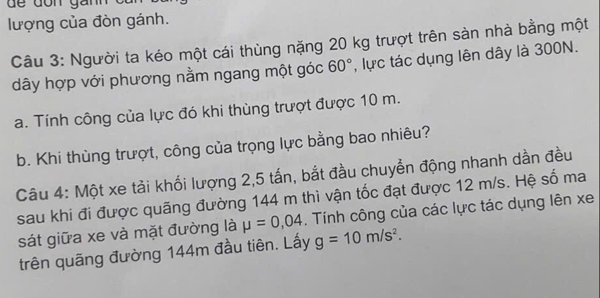 dể dôn gai 
lượng của đòn gánh. 
Câu 3: Người ta kéo một cái thùng nặng 20 kg trượt trên sàn nhà bằng một 
dây hợp với phương nằm ngang một góc 60° , lực tác dụng lên dây là 300N. 
a. Tính công của lực đó khi thùng trượt được 10 m. 
b. Khi thùng trượt, công của trọng lực bằng bao nhiêu? 
Câu 4: Một xe tải khối lượng 2, 5 tấn, bắt đầu chuyển động nhanh dần đều 
sau khi đi được quãng đường 144 m thì vận tốc đạt được 12 m/s. Hệ số ma 
sát giữa xe và mặt đường là mu =0,04. Tính công của các lực tác dụng lên xe 
trên quãng đường 144m đầu tiên. Lấy g=10m/s^2.