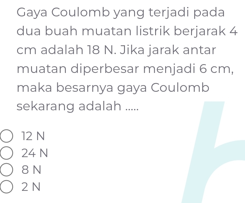 Gaya Coulomb yang terjadi pada
dua buah muatan listrik berjarak 4
cm adalah 18 N. Jika jarak antar
muatan diperbesar menjadi 6 cm,
maka besarnya gaya Coulomb
sekarang adalah .....
12 N
24 N
8 N
2 N