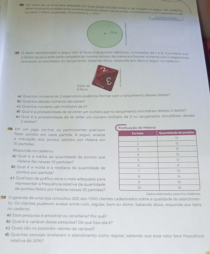 Um show ao ar live será realizado em uma praça circular como a da imagem a seguir. No cademo.
determine aprovimadamente quantas pessõas cabem nessa praça, consderando que 5 pessõas em pa
ocupans 1 metro quádrado. (Considere x-3,14.)
10 m
O dado representado a seguir tem 8 faces triangulares idênticas, numeradas de 1 a B. Considere que
2 dados iguais a este serão lançados ao mesmo tempo, de maneira a formar números com 2 algarismos
utilizando os resultados do lançamento. Sabendo disso, responda aos itens a seguir no caderno
Dado de
8 faces
a) Quantos números de 2 algarismos podemos formar com o lançamento desses dados?
b) Quantos desses números são pares?
c) Quantos números são múltiplos de 5?
d) Qual é a probabilidade de se obter um número par no lançamento simultâneo desses 2 dados?
e) Qual é a probabilidade de se obter um número múltiplo de 5 no lançamento simultâneo desses
2 dados?
18 Em um jogo on-line, os participantes precisam 
fazer pontos em cada partida. A seguir, analise
a indicação dos pontos obtidos por Helena em
10 partidas. 
Responda no caderno.
) Qual é a média da quantidade de pontos que
Helena fez nessas 10 partidas?
b) Qual é a moda e a mediana da quantidade de
pontos por partida?
c) Qual tipo de gráfico seria o mais adequado para
representar a frequência relativa da quantidade
de pontos feitos por Helena nessas 10 partidas?
Dados elaborados para fins didáticos.
19 O gerente de uma loja consultou 200 dos 1000 clientes cadastrados sobre a qualidade do atendimen-
to. Os clientes puderam avaliar entre ruim, regular, bom ou ótimo. Sabendo disso, responda aos itens
no caderno.
a) Essa pesquisa é amostral ou censitária? Por quê?
b) Qual é a variável dessa pesquisa? De que tipo ela é?
c) Quais são os possíveis valores da variável?
d) Quantas pessoas avaliaram o atendimento como regular, sabendo que esse valor teve frequência
relativa de 20%?