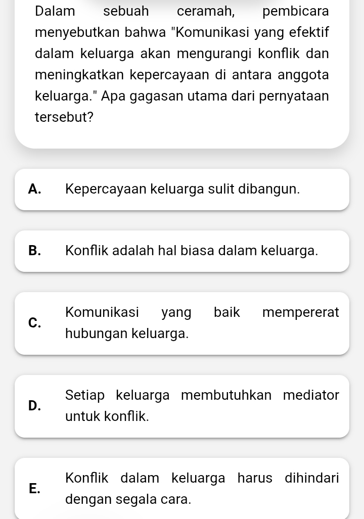 Dalam sebuah ceramah, pembicara
menyebutkan bahwa "Komunikasi yang efektif
dalam keluarga akan mengurangi konflik dan
meningkatkan kepercayaan di antara anggota
keluarga." Apa gagasan utama dari pernyataan
tersebut?
A. Kepercayaan keluarga sulit dibangun.
B. Konflik adalah hal biasa dalam keluarga.
C. Komunikasi yang baik mempererat
hubungan keluarga.
D. Setiap keluarga membutuhkan mediator
untuk konflik.
Konflik dalam keluarga harus dihindari
E.
dengan segala cara.