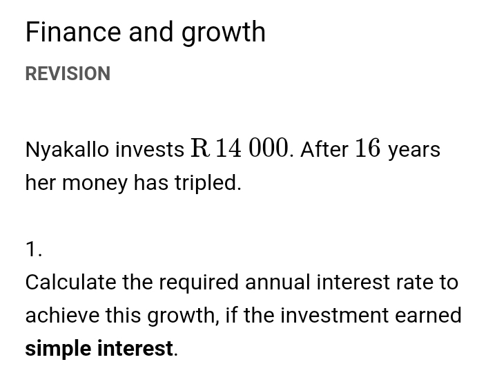 Finance and growth 
REVISION 
Nyakallo invests R 14 000. After 16 years
her money has tripled. 
1. 
Calculate the required annual interest rate to 
achieve this growth, if the investment earned 
simple interest.