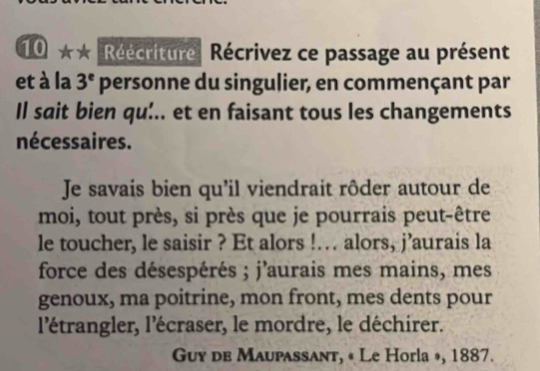 Réécriture Récrivez ce passage au présent 
et à la 3^e personne du singulier, en commençant par 
Il sait bien qu:.. et en faisant tous les changements 
nécessaires. 
Je savais bien qu'il viendrait rôder autour de 
moi, tout près, si près que je pourrais peut-être 
le toucher, le saisir ? Et alors !… alors, j’aurais la 
force des désespérés ; j'aurais mes mains, mes 
genoux, ma poitrine, mon front, mes dents pour 
l'étrangler, l'écraser, le mordre, le déchirer. 
Guy de Maupassant, « Le Horla », 1887.