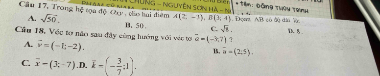 HủNG - NGUYÊN SƠN HÀ - N
* tên: Đặng THủy TRInH
Câu 17, Trong hệ tọa độ Oxy, cho hai điểm A(2;-3), B(3;4). Đọan AB có độ dài là:
A. sqrt(50). B. 50.
C. sqrt(8).
D. 8.
Câu 18. Véc tơ nào sau đây cùng hướng với véc tơ vector a=(-3;7) ?
A. vector v=(-1;-2).
B. vector u=(2;5).
C. vector x=(3;-7) .D. vector k=(- 3/7 ;1).