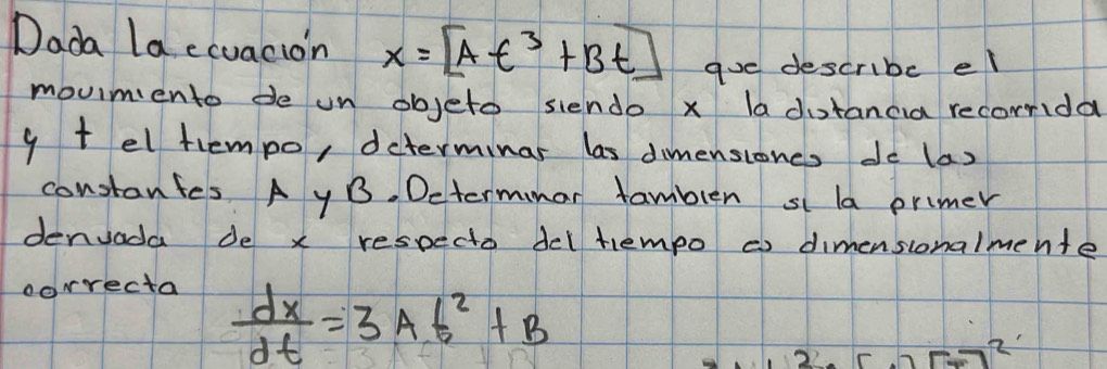 Dada la ecuacion x=[At^3+Bt] goe describe el 
moumento de un objeto siendo x la dotancia recorrida
y t el tempo, determinar las dimensioncs do (a) 
constanfes A yB. Determmar famblen si la primer 
denvada de x respecto del tempo ¢ dimensionalmente 
correcta
 dx/dt =3At^2+B
F-7^2