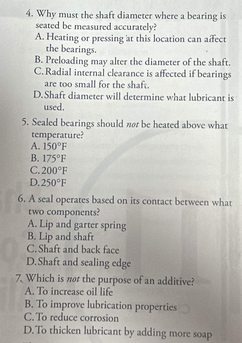 Why must the shaft diameter where a bearing is
seated be measured accurately?
A. Heating or pressing at this location can affect
the bearings.
B. Preloading may alter the diameter of the shaft.
C.Radial internal clearance is affected if bearings
are too small for the shaft.
D.Shaft diameter will determine what lubricant is
used.
5. Sealed bearings should nøt be heated above what
temperature?
A. 150°F
B. 175°F
C. 200°F
D. 250°F
6. A seal operates based on its contact between what
two components?
A. Lip and garter spring
B. Lip and shaft
C. Shaft and back face
D.Shaft and sealing edge
7. Which is not the purpose of an additive?
A. To increase oil life
B. To improve lubrication properties
C. To reduce corrosion
D. To thicken lubricant by adding more soap