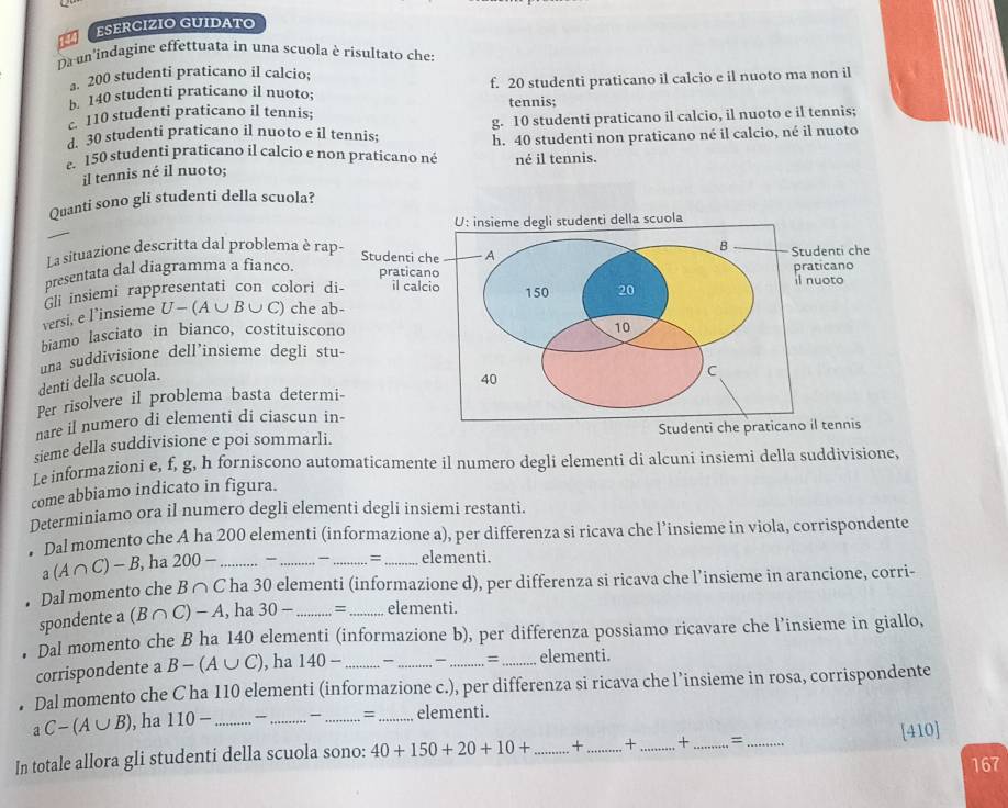 εSERCIZIO GUIDATO
Da un'indagine effettuata in una scuola è risultato che:
a. 200 studenti praticano il calcio;
b. 140 studenti praticano il nuoto; f. 20 studenti praticano il calcio e il nuoto ma non il
110 studenti praticano il tennis; tennis;
g. 10 studenti praticano il calcio, il nuoto e il tennis;
. 30 studenti praticano il nuoto e il tennis; h. 40 studenti non praticano né il calcio, né il nuoto
e. 150 studenti praticano il calcio e non praticano né né il tennis.
il tennis né il nuoto;
Quanti sono gli studenti della scuola?
U: insieme degli studenti della scuola
_
La situazione descritta dal problema è rap- B Studenti che
Studenti che A
presentata dal diagramma a fianco.
praticano il nuoto
Gli insiemi rappresentati con colori di- il calcio 150 20 praticano
versi, e l’insieme U-(A∪ B∪ C) ) che ab-
biamo lasciato in bianco, costituiscono
10
una suddivisione dell’insieme degli stu-
denti della scuola.
40
Per risolvere il problema basta determi- C
nare il numero di elementi di ciascun in-
sieme della suddivisione e poi sommarli. Studenti che praticano il tennis
Le informazioni e, f, g, h forniscono automaticamente il numero degli elementi di alcuni insiemi della suddivisione,
come abbiamo indicato in figura.
Determiniamo ora il numero degli elementi degli insiemi restanti.
Dal momento che A ha 200 elementi (informazione a), per differenza si ricava che l’insieme in viola, corrispondente
a(A∩ C)-B , ha 200- _- __ = _elementi.
Dal momento che B∩ C ha 30 elementi (informazione d), per differenza si ricava che l’insieme in arancione, corri-
spondente a (B∩ C)-A , ha 30- _ = _elementi.
Dal momento che B ha 140 elementi (informazione b), per differenza possiamo ricavare che l’insieme in giallo,
=
corrispondente a B-(A∪ C) , ha 140- ____elementi.
Dal momento che C ha 110 elementi (informazione c.), per differenza si ricava che l’insieme in rosa, corrispondente
aC-(A∪ B) , ha 110- _、 _=_ elementi.
In totale allora gli studenti della scuola sono: 40+150+20+10+ _+ _+_ + _= _[410]
167