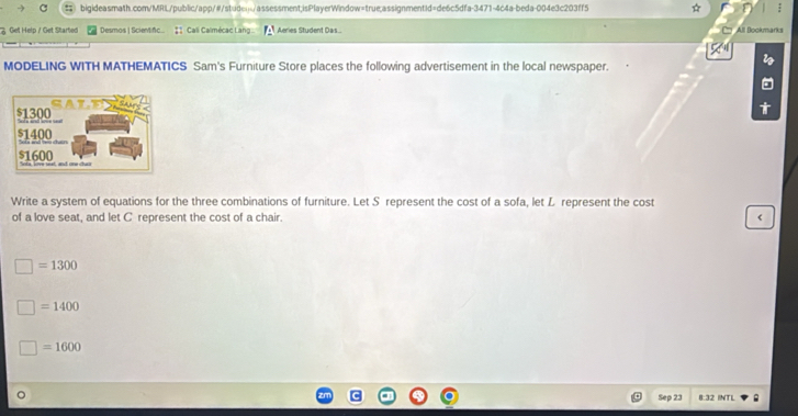 ( bigideasmath.com/MRL/public/app/#/studen/assessment;isPlayerWindow=true;assignmentid=de6c5dfa-3471-4c4a-beda-004e3c203ff5 
Get Help / Get Startied Desmos | Scientfc... # Cali Calmécac Lang Aeries Student Das... All Bookmarks 
MODELING WITH MATHEMATICS Sam's Furniture Store places the following advertisement in the local newspaper. 
Write a system of equations for the three combinations of furniture. Let S represent the cost of a sofa, let L represent the cost 
of a love seat, and let C represent the cost of a chair. < 
<tex>□ =1300
=1400
]=1600
Sep 23 8:32 INTL