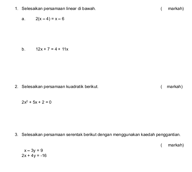 Selesaikan persamaan linear di bawah. ( markah) 
a. 2(x-4)=x-6
b. 12x+7=4+11x
2. Selesaikan persamaan kuadratik berikut. ( markah)
2x^2+5x+2=0
3. Selesaikan persamaan serentak berikut dengan menggunakan kaedah penggantian. 
( markah)
x-3y=9
2x+4y=-16