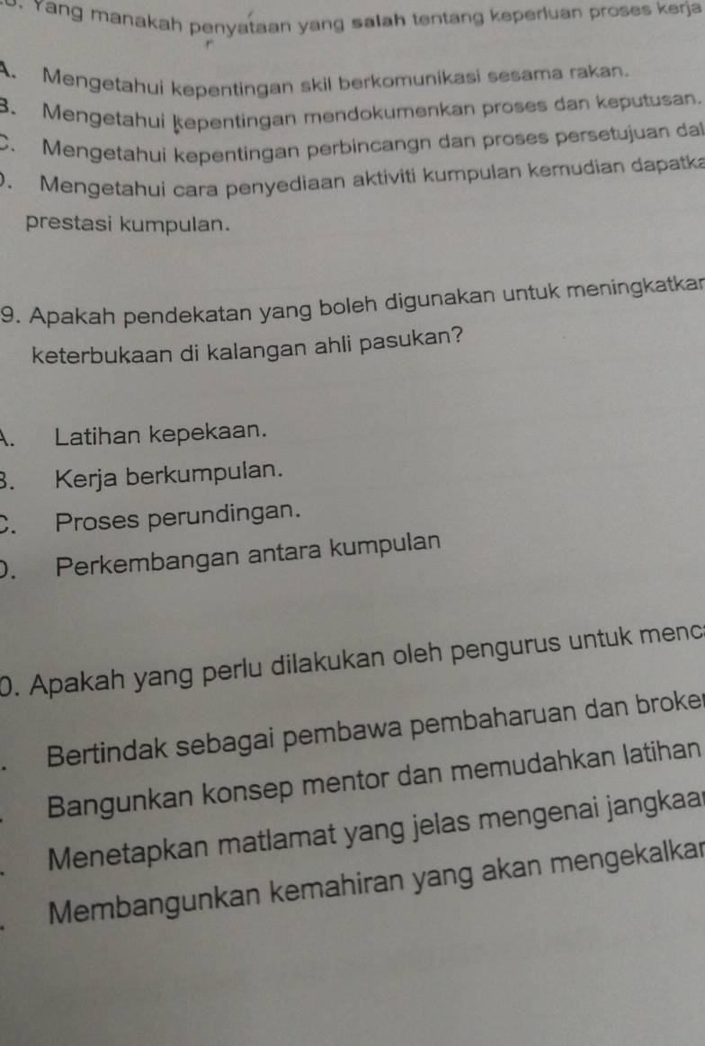 Yang manakah penyataan yang salah tentang keperluan proses kerja
A. Mengetahui kepentingan skil berkomunikasi sesama rakan.
3. Mengetahui Ķepentingan mendokumenkan proses dan keputusan.
C. Mengetahui kepentingan perbincangn dan proses persetujuan dal
0. Mengetahui cara penyediaan aktiviti kumpulan kemudian dapatka
prestasi kumpulan.
9. Apakah pendekatan yang boleh digunakan untuk meningkatkar
keterbukaan di kalangan ahli pasukan?
A. Latihan kepekaan.. Kerja berkumpulan.
C. Proses perundingan.
D. Perkembangan antara kumpulan
0. Apakah yang perlu dilakukan oleh pengurus untuk menc
Bertindak sebagai pembawa pembaharuan dan broke
Bangunkan konsep mentor dan memudahkan latihan
Menetapkan matlamat yang jelas mengenai jangkaa
Membangunkan kemahiran yang akan mengekalkar