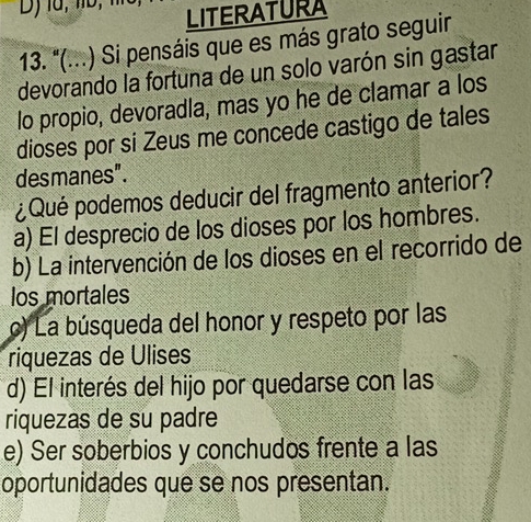 LITERATURA
13. "(...) Si pensáis que es más grato seguir
devorando la fortuna de un solo varón sin gastar
lo propio, devoradla, mas yo he de clamar a los
dioses por si Zeus me concede castigo de tales
desmanes".
¿Qué podemos deducir del fragmento anterior?
a) El desprecio de los dioses por los hombres.
b) La intervención de los dioses en el recorrido de
los mortales
c) La búsqueda del honor y respeto por las
riquezas de Ulises
d) El interés del hijo por quedarse con las
riquezas de su padre
e) Ser soberbios y conchudos frente a las
oportunidades que se nos presentan.