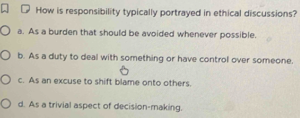 How is responsibility typically portrayed in ethical discussions?
a. As a burden that should be avoided whenever possible.
b. As a duty to deal with something or have control over someone,
c. As an excuse to shift blame onto others.
d. As a trivial aspect of decision-making.