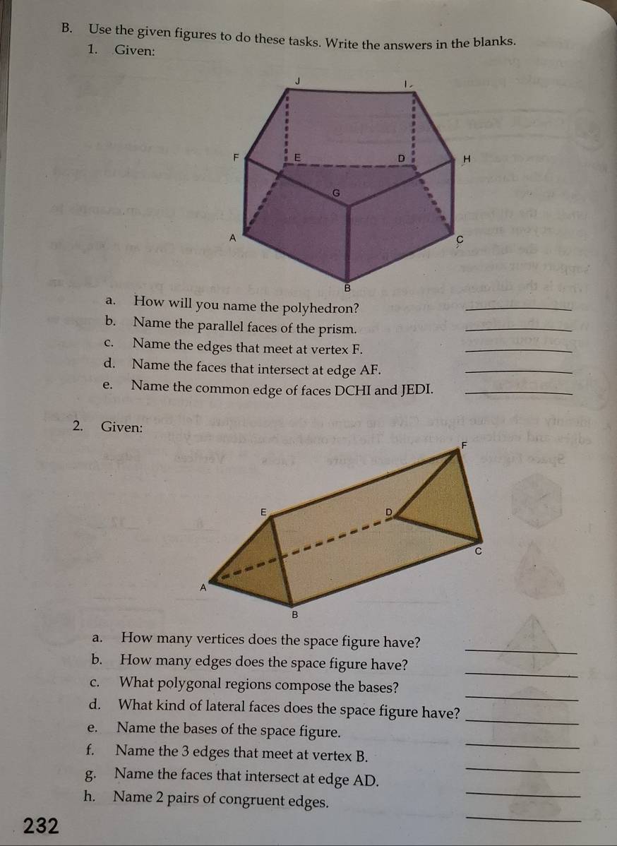 Use the given figures to do these tasks. Write the answers in the blanks. 
1. Given: 
a. How will you name the polyhedron? 
_ 
b. Name the parallel faces of the prism. 
_ 
c. Name the edges that meet at vertex F. 
_ 
d. Name the faces that intersect at edge AF._ 
e. Name the common edge of faces DCHI and JEDI._ 
2. Given: 
_ 
a. How many vertices does the space figure have? 
_ 
b. How many edges does the space figure have? 
_ 
c. What polygonal regions compose the bases? 
_ 
d. What kind of lateral faces does the space figure have? 
_ 
e. Name the bases of the space figure. 
f. Name the 3 edges that meet at vertex B. 
_ 
g. Name the faces that intersect at edge AD. 
_ 
_ 
h. Name 2 pairs of congruent edges. 
232