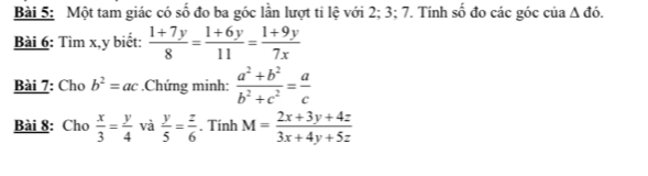 Một tam giác có số đo ba góc lần lượt ti lệ với 2; 3; 7. Tính số đo các góc của △ do. 
Bài 6: Tìm x, y biết:  (1+7y)/8 = (1+6y)/11 = (1+9y)/7x 
Bài 7: Cho b^2=ac.Chứng minh:  (a^2+b^2)/b^2+c^2 = a/c 
Bài 8: Cho  x/3 = y/4  và  y/5 = z/6 . Tính M= (2x+3y+4z)/3x+4y+5z 