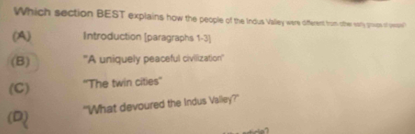 Which section BEST explains how the people of the Indus Valley wer diffeent, from ofther sorly group of poe
(A) Introduction [paragraphs 1-3]
(B) ''A uniquely peaceful civilization''
(C) ''The twin cities''
"What devoured the Indus Valley?"
(D)