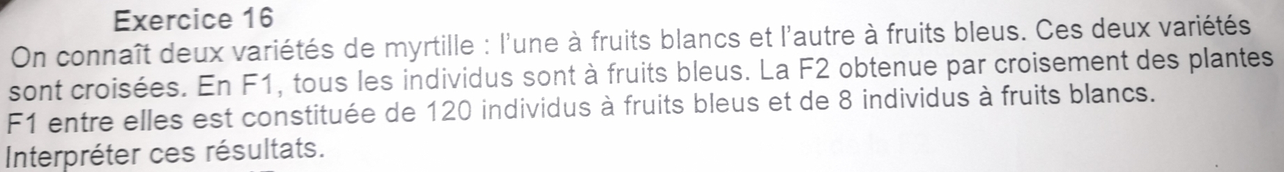 On connaît deux variétés de myrtille : l'une à fruits blancs et l'autre à fruits bleus. Ces deux variétés 
sont croisées. En F1, tous les individus sont à fruits bleus. La F2 obtenue par croisement des plantes
F1 entre elles est constituée de 120 individus à fruits bleus et de 8 individus à fruits blancs. 
Interpréter ces résultats.