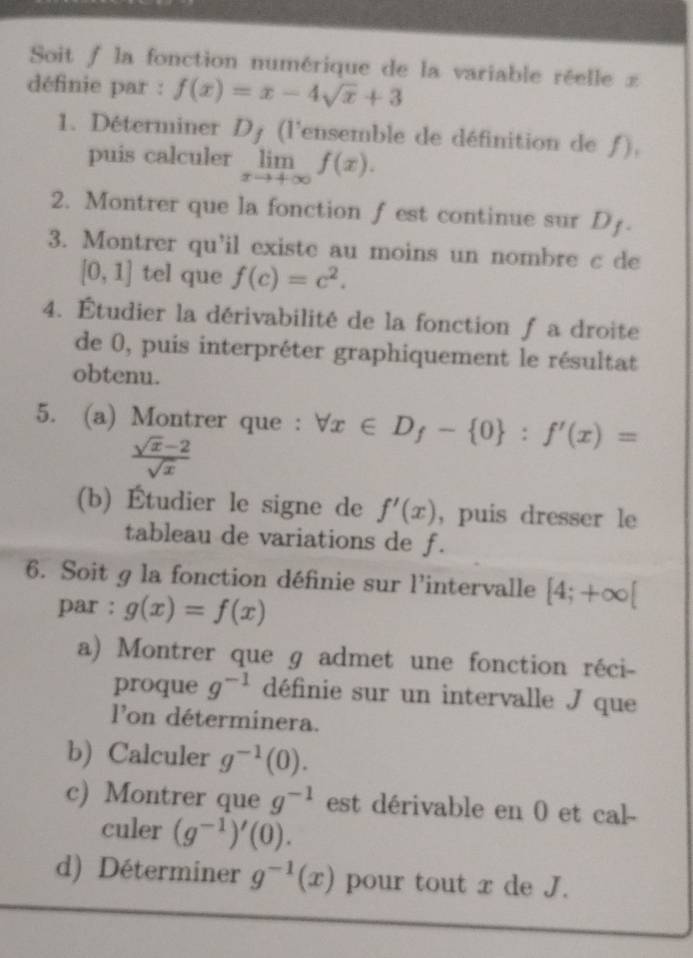 Soit / la fonction numérique de la variable réelle £ 
définie par : f(x)=x-4sqrt(x)+3
1. Déterminer D_f (l'ensemble de définition de ƒ), 
puis calculer limlimits _xto +∈fty f(x). 
2. Montrer que la fonction f est continue sur D x
3. Montrer qu'il existe au moins un nombre c de
[0,1] tel que f(c)=c^2. 
4. Étudier la dérivabilité de la fonction ƒ a droite 
de 0, puis interpréter graphiquement le résultat 
obtenu. 
5. (a) Montrer que : forall x∈ D_f- 0 :f'(x)=
 (sqrt(x)-2)/sqrt(x) 
(b) Étudier le signe de f'(x) , puis dresser le 
tableau de variations de f. 
6. Soit g la fonction définie sur l'intervalle [4;+∈fty [
par : g(x)=f(x)
a) Montrer que ɡ admet une fonction réci- 
proque g^(-1) définie sur un intervalle J que 
lon déterminera. 
b) Calculer g^(-1)(0). 
c) Montrer que g^(-1) est dérivable en 0 et cal- 
culer (g^(-1))'(0). 
d) Déterminer g^(-1)(x) pour tout x de J.