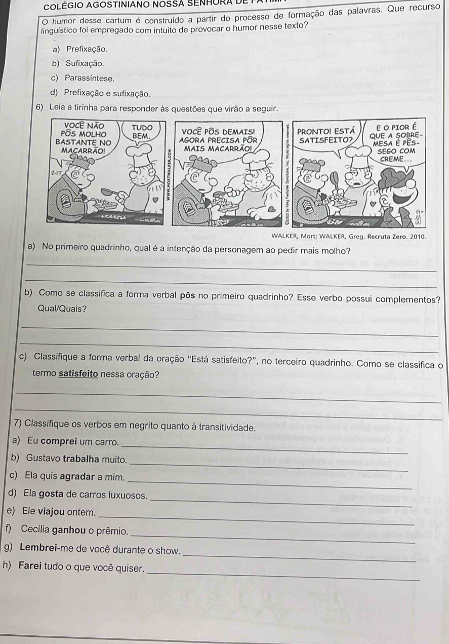 COLEGIO AGOSTINIANO NOSSA SENHORA DE 1
O humor desse cartum é construído a partir do processo de formação das palavras. Que recurso
linguístico foi empregado com intuito de provocar o humor nesse texto?
a) Prefixação.
b) Sufixação.
c) Parassintese.
d) Prefixação e sufixação.
6) Leia a tirinha para responder às questões que virão a seguir.
WALKER, Mort; WALKER, Greg. Recruta Zero. 2010.
a) No primeiro quadrinho, qual é a intenção da personagem ao pedir mais molho?
_
_
b) Como se classifica a forma verbal pôs no primeiro quadrinho? Esse verbo possui complementos?
Qual/Quais?
_
_
c) Classifique a forma verbal da oração “Está satisfeito?”, no terceiro quadrinho. Como se classifica o
termo satisfeito nessa oração?
_
_
7) Classifique os verbos em negrito quanto à transitividade.
a) Eu comprei um carro._
b) Gustavo trabalha muito._
_
c) Ela quis agradar a mim.
d) Ela gosta de carros luxuosos.
_
e) Ele viajou ontem._
_
f) Cecília ganhou o prêmio.
_
g) Lembrei-me de você durante o show.
_
h) Farei tudo o que você quiser.