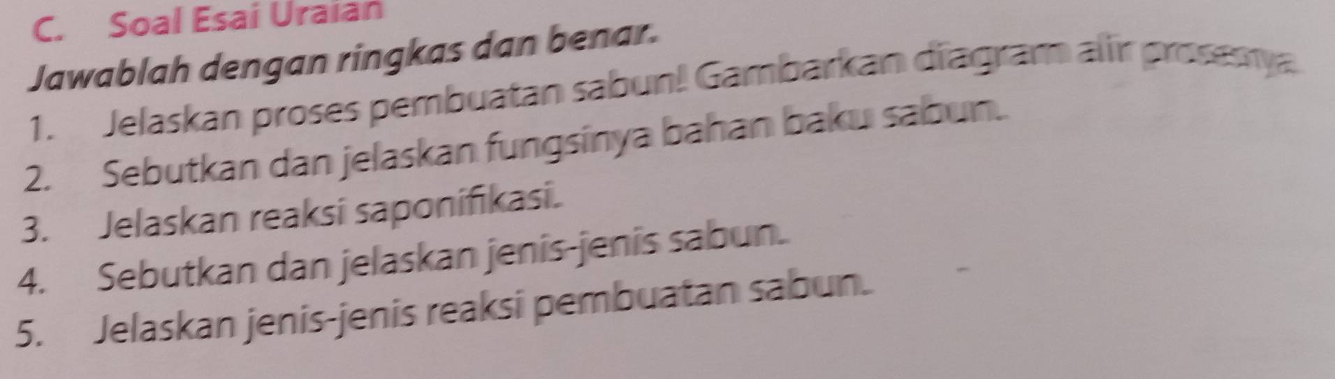 Soal Esai Uraian 
Jawablah dengan ringkas dan benar. 
1. Jelaskan proses pembuatan sabun! Gambarkan diagram air prosemya 
2. Sebutkan dan jelaskan fungsinya bahan baku sabun. 
3. Jelaskan reaksi saponifikasi. 
4. Sebutkan dan jelaskan jenis-jenis sabun. 
5. Jelaskan jenis-jenis reaksi pembuatan sabun.