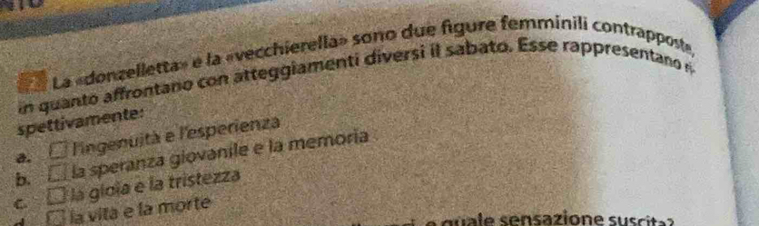 La La «donzelletta» e la «vecchierella» sono due figure femminili contrapposte
in quanto affrontano con atteggiamenti diversi il sabato. Esse rappresentano n
spettivamente:
a. □ l'ingenuità e l'esperienza
b. overline LJ la speranza giovanile e la memoría
C □ la gioia e la tristezza
€3 la vita e la morte